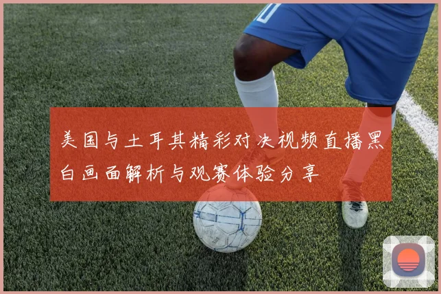 美国与土耳其精彩对决视频直播黑白画面解析与观赛体验分享